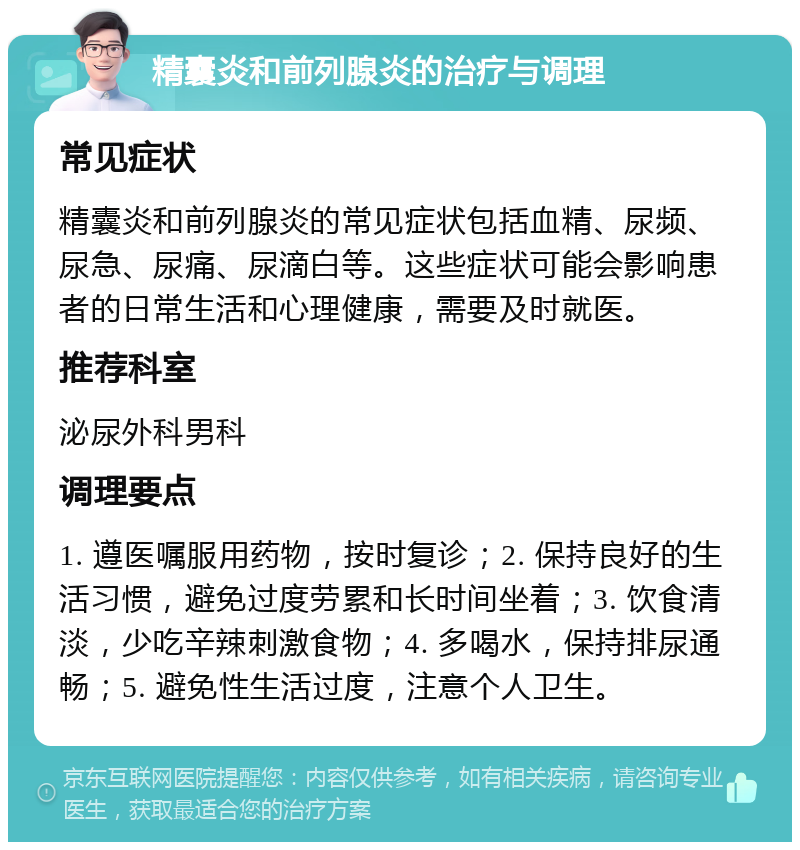 精囊炎和前列腺炎的治疗与调理 常见症状 精囊炎和前列腺炎的常见症状包括血精、尿频、尿急、尿痛、尿滴白等。这些症状可能会影响患者的日常生活和心理健康，需要及时就医。 推荐科室 泌尿外科男科 调理要点 1. 遵医嘱服用药物，按时复诊；2. 保持良好的生活习惯，避免过度劳累和长时间坐着；3. 饮食清淡，少吃辛辣刺激食物；4. 多喝水，保持排尿通畅；5. 避免性生活过度，注意个人卫生。