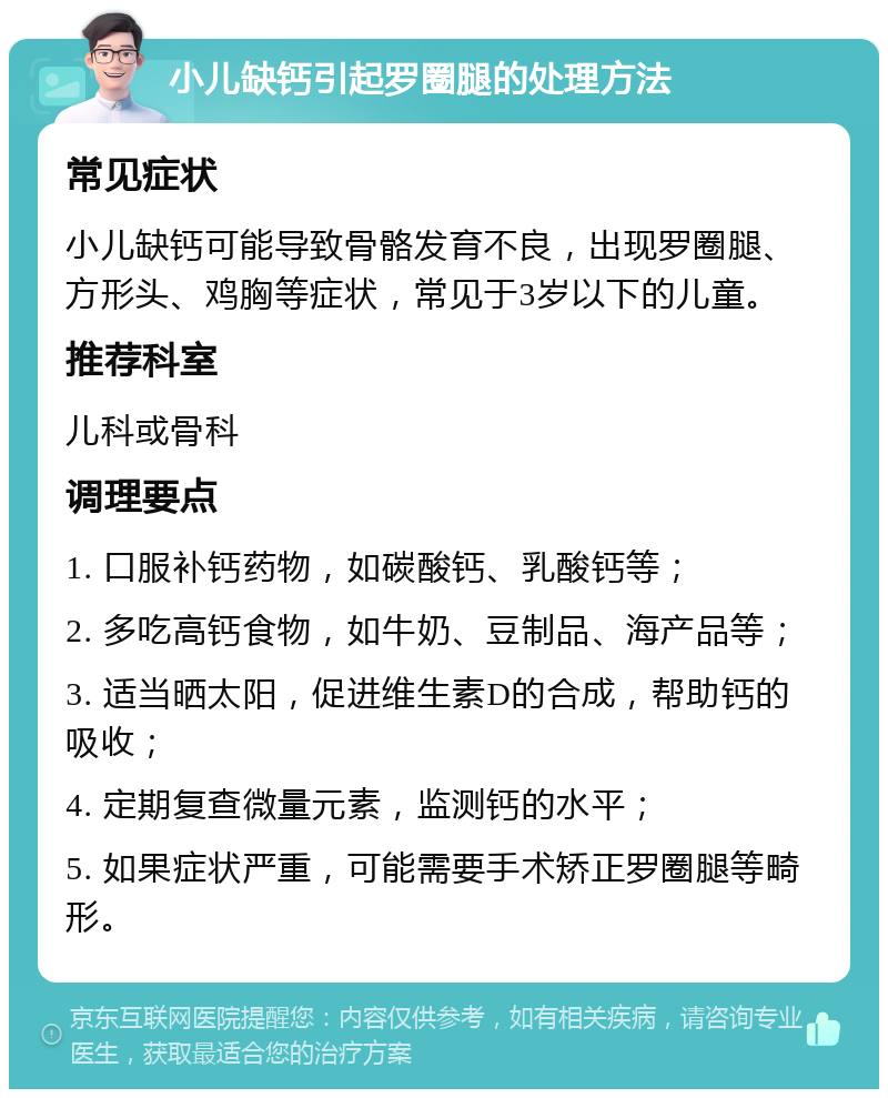 小儿缺钙引起罗圈腿的处理方法 常见症状 小儿缺钙可能导致骨骼发育不良，出现罗圈腿、方形头、鸡胸等症状，常见于3岁以下的儿童。 推荐科室 儿科或骨科 调理要点 1. 口服补钙药物，如碳酸钙、乳酸钙等； 2. 多吃高钙食物，如牛奶、豆制品、海产品等； 3. 适当晒太阳，促进维生素D的合成，帮助钙的吸收； 4. 定期复查微量元素，监测钙的水平； 5. 如果症状严重，可能需要手术矫正罗圈腿等畸形。