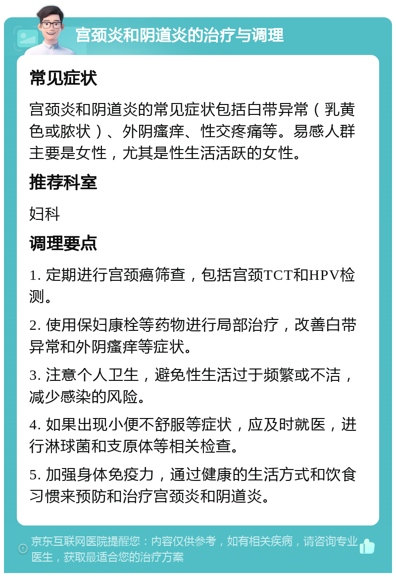 宫颈炎和阴道炎的治疗与调理 常见症状 宫颈炎和阴道炎的常见症状包括白带异常（乳黄色或脓状）、外阴瘙痒、性交疼痛等。易感人群主要是女性，尤其是性生活活跃的女性。 推荐科室 妇科 调理要点 1. 定期进行宫颈癌筛查，包括宫颈TCT和HPV检测。 2. 使用保妇康栓等药物进行局部治疗，改善白带异常和外阴瘙痒等症状。 3. 注意个人卫生，避免性生活过于频繁或不洁，减少感染的风险。 4. 如果出现小便不舒服等症状，应及时就医，进行淋球菌和支原体等相关检查。 5. 加强身体免疫力，通过健康的生活方式和饮食习惯来预防和治疗宫颈炎和阴道炎。