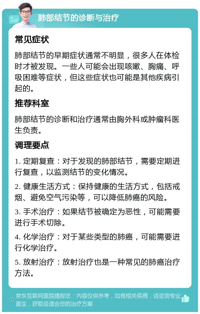 肺部结节的诊断与治疗 常见症状 肺部结节的早期症状通常不明显，很多人在体检时才被发现。一些人可能会出现咳嗽、胸痛、呼吸困难等症状，但这些症状也可能是其他疾病引起的。 推荐科室 肺部结节的诊断和治疗通常由胸外科或肿瘤科医生负责。 调理要点 1. 定期复查：对于发现的肺部结节，需要定期进行复查，以监测结节的变化情况。 2. 健康生活方式：保持健康的生活方式，包括戒烟、避免空气污染等，可以降低肺癌的风险。 3. 手术治疗：如果结节被确定为恶性，可能需要进行手术切除。 4. 化学治疗：对于某些类型的肺癌，可能需要进行化学治疗。 5. 放射治疗：放射治疗也是一种常见的肺癌治疗方法。