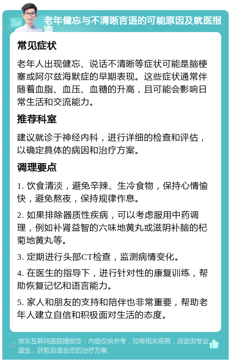 老年健忘与不清晰言语的可能原因及就医指南 常见症状 老年人出现健忘、说话不清晰等症状可能是脑梗塞或阿尔兹海默症的早期表现。这些症状通常伴随着血脂、血压、血糖的升高，且可能会影响日常生活和交流能力。 推荐科室 建议就诊于神经内科，进行详细的检查和评估，以确定具体的病因和治疗方案。 调理要点 1. 饮食清淡，避免辛辣、生冷食物，保持心情愉快，避免熬夜，保持规律作息。 2. 如果排除器质性疾病，可以考虑服用中药调理，例如补肾益智的六味地黄丸或滋阴补脑的杞菊地黄丸等。 3. 定期进行头部CT检查，监测病情变化。 4. 在医生的指导下，进行针对性的康复训练，帮助恢复记忆和语言能力。 5. 家人和朋友的支持和陪伴也非常重要，帮助老年人建立自信和积极面对生活的态度。