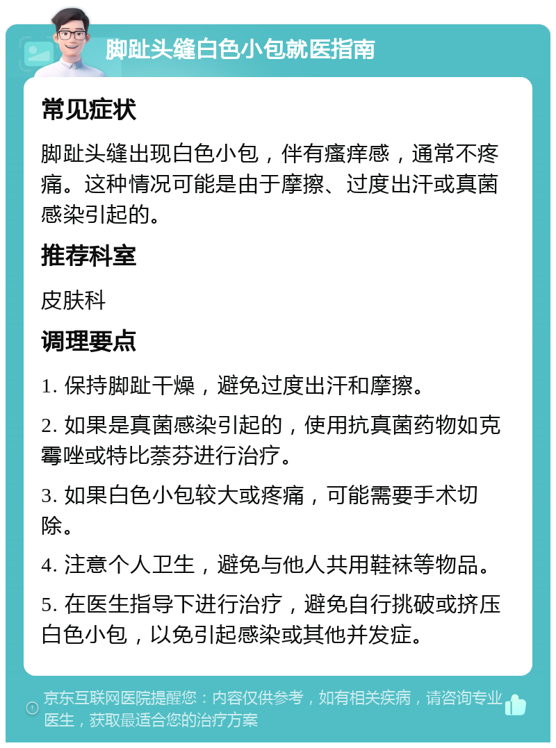 脚趾头缝白色小包就医指南 常见症状 脚趾头缝出现白色小包，伴有瘙痒感，通常不疼痛。这种情况可能是由于摩擦、过度出汗或真菌感染引起的。 推荐科室 皮肤科 调理要点 1. 保持脚趾干燥，避免过度出汗和摩擦。 2. 如果是真菌感染引起的，使用抗真菌药物如克霉唑或特比萘芬进行治疗。 3. 如果白色小包较大或疼痛，可能需要手术切除。 4. 注意个人卫生，避免与他人共用鞋袜等物品。 5. 在医生指导下进行治疗，避免自行挑破或挤压白色小包，以免引起感染或其他并发症。