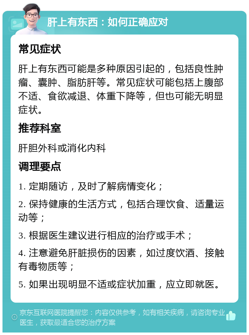 肝上有东西：如何正确应对 常见症状 肝上有东西可能是多种原因引起的，包括良性肿瘤、囊肿、脂肪肝等。常见症状可能包括上腹部不适、食欲减退、体重下降等，但也可能无明显症状。 推荐科室 肝胆外科或消化内科 调理要点 1. 定期随访，及时了解病情变化； 2. 保持健康的生活方式，包括合理饮食、适量运动等； 3. 根据医生建议进行相应的治疗或手术； 4. 注意避免肝脏损伤的因素，如过度饮酒、接触有毒物质等； 5. 如果出现明显不适或症状加重，应立即就医。