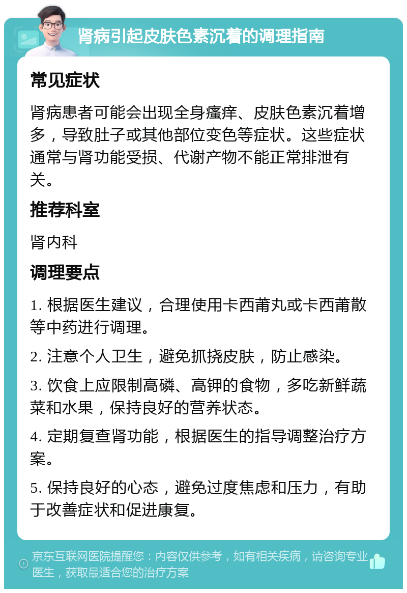 肾病引起皮肤色素沉着的调理指南 常见症状 肾病患者可能会出现全身瘙痒、皮肤色素沉着增多，导致肚子或其他部位变色等症状。这些症状通常与肾功能受损、代谢产物不能正常排泄有关。 推荐科室 肾内科 调理要点 1. 根据医生建议，合理使用卡西莆丸或卡西莆散等中药进行调理。 2. 注意个人卫生，避免抓挠皮肤，防止感染。 3. 饮食上应限制高磷、高钾的食物，多吃新鲜蔬菜和水果，保持良好的营养状态。 4. 定期复查肾功能，根据医生的指导调整治疗方案。 5. 保持良好的心态，避免过度焦虑和压力，有助于改善症状和促进康复。