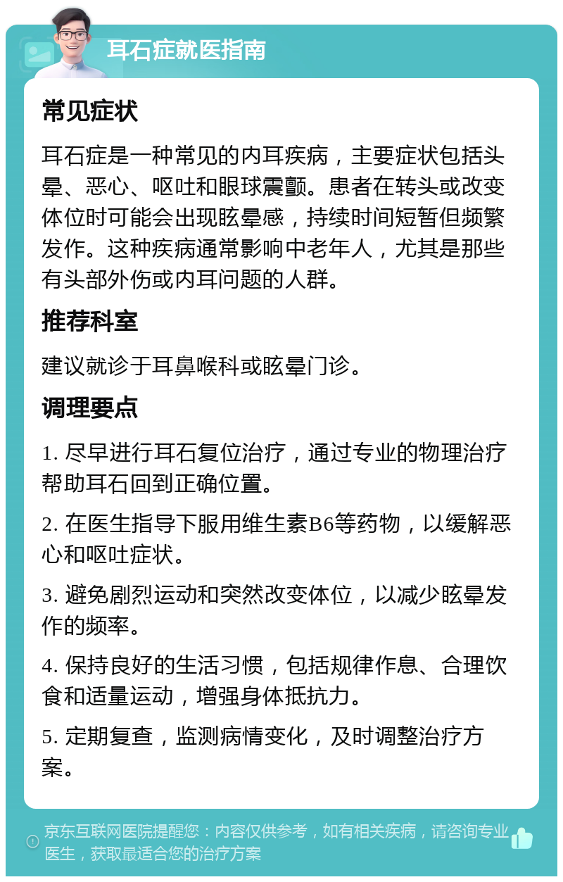 耳石症就医指南 常见症状 耳石症是一种常见的内耳疾病，主要症状包括头晕、恶心、呕吐和眼球震颤。患者在转头或改变体位时可能会出现眩晕感，持续时间短暂但频繁发作。这种疾病通常影响中老年人，尤其是那些有头部外伤或内耳问题的人群。 推荐科室 建议就诊于耳鼻喉科或眩晕门诊。 调理要点 1. 尽早进行耳石复位治疗，通过专业的物理治疗帮助耳石回到正确位置。 2. 在医生指导下服用维生素B6等药物，以缓解恶心和呕吐症状。 3. 避免剧烈运动和突然改变体位，以减少眩晕发作的频率。 4. 保持良好的生活习惯，包括规律作息、合理饮食和适量运动，增强身体抵抗力。 5. 定期复查，监测病情变化，及时调整治疗方案。