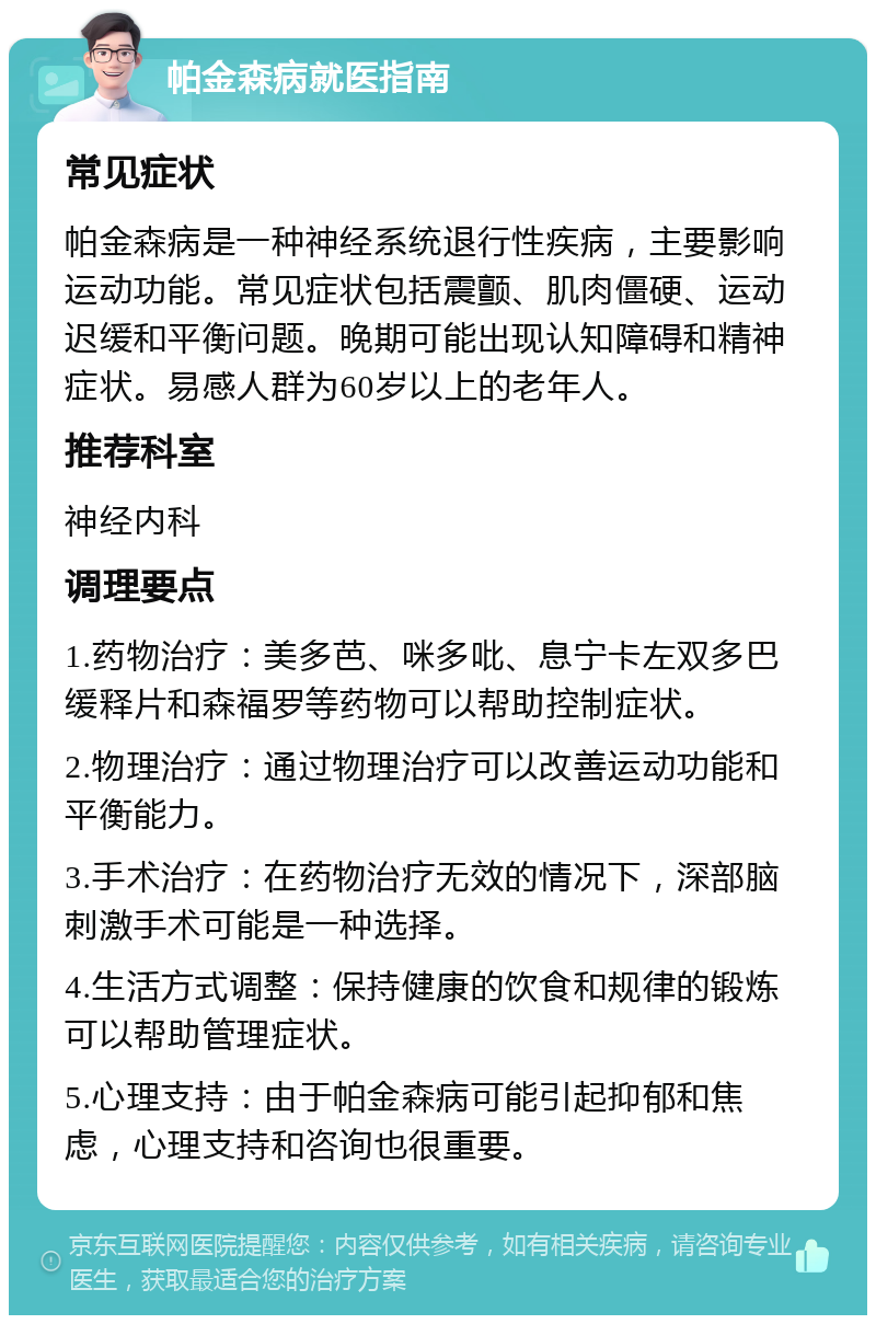 帕金森病就医指南 常见症状 帕金森病是一种神经系统退行性疾病，主要影响运动功能。常见症状包括震颤、肌肉僵硬、运动迟缓和平衡问题。晚期可能出现认知障碍和精神症状。易感人群为60岁以上的老年人。 推荐科室 神经内科 调理要点 1.药物治疗：美多芭、咪多吡、息宁卡左双多巴缓释片和森福罗等药物可以帮助控制症状。 2.物理治疗：通过物理治疗可以改善运动功能和平衡能力。 3.手术治疗：在药物治疗无效的情况下，深部脑刺激手术可能是一种选择。 4.生活方式调整：保持健康的饮食和规律的锻炼可以帮助管理症状。 5.心理支持：由于帕金森病可能引起抑郁和焦虑，心理支持和咨询也很重要。