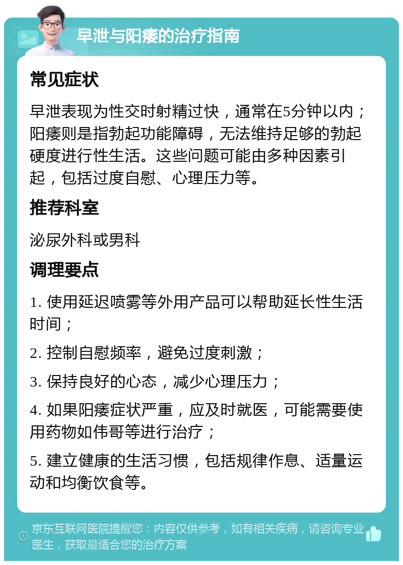 早泄与阳痿的治疗指南 常见症状 早泄表现为性交时射精过快，通常在5分钟以内；阳痿则是指勃起功能障碍，无法维持足够的勃起硬度进行性生活。这些问题可能由多种因素引起，包括过度自慰、心理压力等。 推荐科室 泌尿外科或男科 调理要点 1. 使用延迟喷雾等外用产品可以帮助延长性生活时间； 2. 控制自慰频率，避免过度刺激； 3. 保持良好的心态，减少心理压力； 4. 如果阳痿症状严重，应及时就医，可能需要使用药物如伟哥等进行治疗； 5. 建立健康的生活习惯，包括规律作息、适量运动和均衡饮食等。