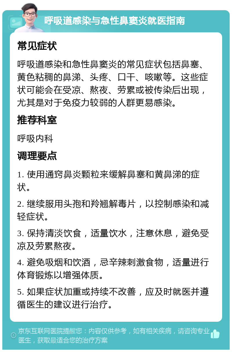 呼吸道感染与急性鼻窦炎就医指南 常见症状 呼吸道感染和急性鼻窦炎的常见症状包括鼻塞、黄色粘稠的鼻涕、头疼、口干、咳嗽等。这些症状可能会在受凉、熬夜、劳累或被传染后出现，尤其是对于免疫力较弱的人群更易感染。 推荐科室 呼吸内科 调理要点 1. 使用通窍鼻炎颗粒来缓解鼻塞和黄鼻涕的症状。 2. 继续服用头孢和羚翘解毒片，以控制感染和减轻症状。 3. 保持清淡饮食，适量饮水，注意休息，避免受凉及劳累熬夜。 4. 避免吸烟和饮酒，忌辛辣刺激食物，适量进行体育锻炼以增强体质。 5. 如果症状加重或持续不改善，应及时就医并遵循医生的建议进行治疗。