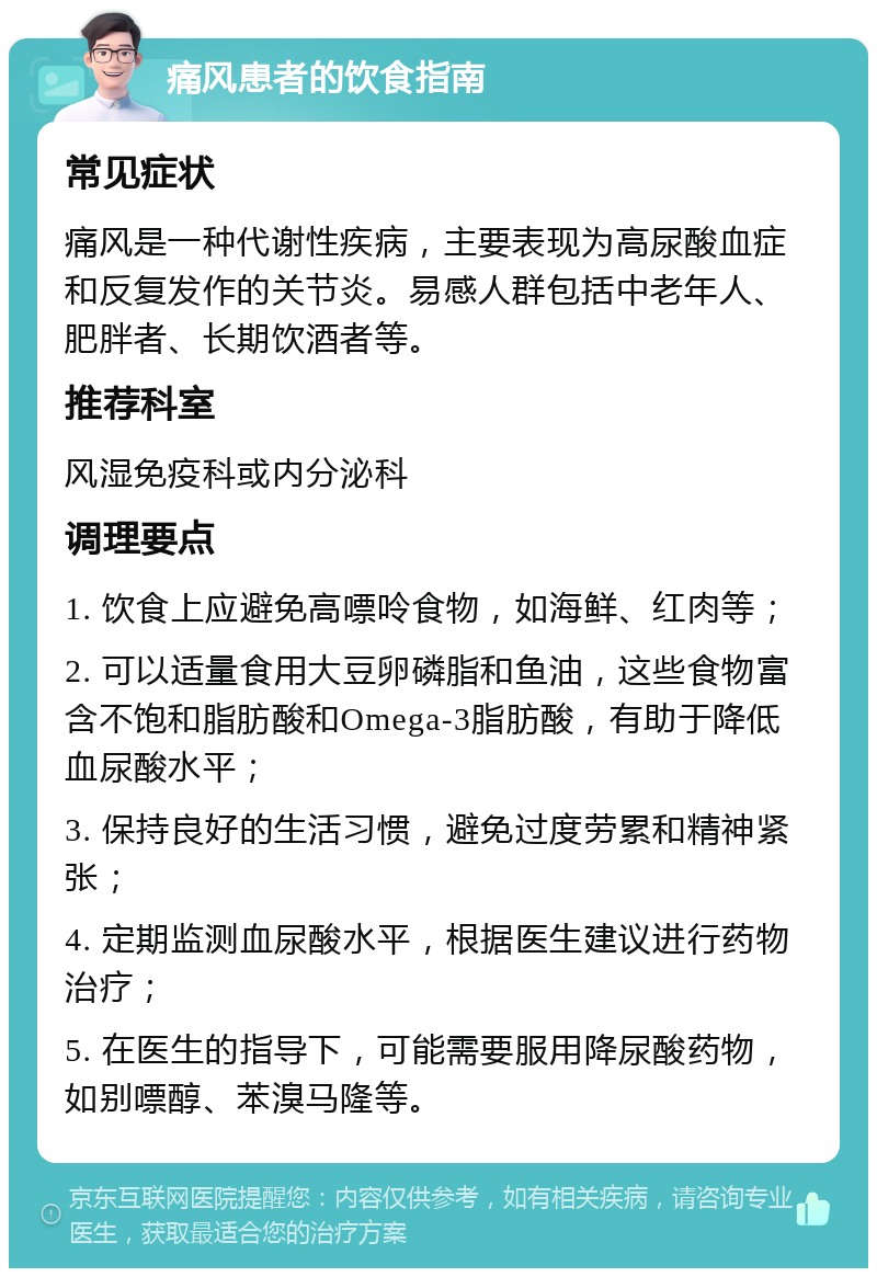 痛风患者的饮食指南 常见症状 痛风是一种代谢性疾病，主要表现为高尿酸血症和反复发作的关节炎。易感人群包括中老年人、肥胖者、长期饮酒者等。 推荐科室 风湿免疫科或内分泌科 调理要点 1. 饮食上应避免高嘌呤食物，如海鲜、红肉等； 2. 可以适量食用大豆卵磷脂和鱼油，这些食物富含不饱和脂肪酸和Omega-3脂肪酸，有助于降低血尿酸水平； 3. 保持良好的生活习惯，避免过度劳累和精神紧张； 4. 定期监测血尿酸水平，根据医生建议进行药物治疗； 5. 在医生的指导下，可能需要服用降尿酸药物，如别嘌醇、苯溴马隆等。