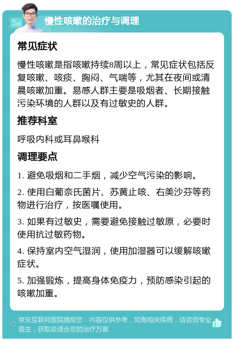 慢性咳嗽的治疗与调理 常见症状 慢性咳嗽是指咳嗽持续8周以上，常见症状包括反复咳嗽、咳痰、胸闷、气喘等，尤其在夜间或清晨咳嗽加重。易感人群主要是吸烟者、长期接触污染环境的人群以及有过敏史的人群。 推荐科室 呼吸内科或耳鼻喉科 调理要点 1. 避免吸烟和二手烟，减少空气污染的影响。 2. 使用白葡奈氏菌片、苏黄止咳、右美沙芬等药物进行治疗，按医嘱使用。 3. 如果有过敏史，需要避免接触过敏原，必要时使用抗过敏药物。 4. 保持室内空气湿润，使用加湿器可以缓解咳嗽症状。 5. 加强锻炼，提高身体免疫力，预防感染引起的咳嗽加重。