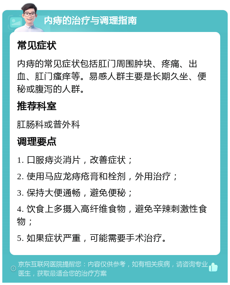 内痔的治疗与调理指南 常见症状 内痔的常见症状包括肛门周围肿块、疼痛、出血、肛门瘙痒等。易感人群主要是长期久坐、便秘或腹泻的人群。 推荐科室 肛肠科或普外科 调理要点 1. 口服痔炎消片，改善症状； 2. 使用马应龙痔疮膏和栓剂，外用治疗； 3. 保持大便通畅，避免便秘； 4. 饮食上多摄入高纤维食物，避免辛辣刺激性食物； 5. 如果症状严重，可能需要手术治疗。