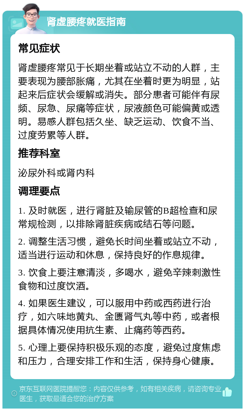 肾虚腰疼就医指南 常见症状 肾虚腰疼常见于长期坐着或站立不动的人群，主要表现为腰部胀痛，尤其在坐着时更为明显，站起来后症状会缓解或消失。部分患者可能伴有尿频、尿急、尿痛等症状，尿液颜色可能偏黄或透明。易感人群包括久坐、缺乏运动、饮食不当、过度劳累等人群。 推荐科室 泌尿外科或肾内科 调理要点 1. 及时就医，进行肾脏及输尿管的B超检查和尿常规检测，以排除肾脏疾病或结石等问题。 2. 调整生活习惯，避免长时间坐着或站立不动，适当进行运动和休息，保持良好的作息规律。 3. 饮食上要注意清淡，多喝水，避免辛辣刺激性食物和过度饮酒。 4. 如果医生建议，可以服用中药或西药进行治疗，如六味地黄丸、金匮肾气丸等中药，或者根据具体情况使用抗生素、止痛药等西药。 5. 心理上要保持积极乐观的态度，避免过度焦虑和压力，合理安排工作和生活，保持身心健康。