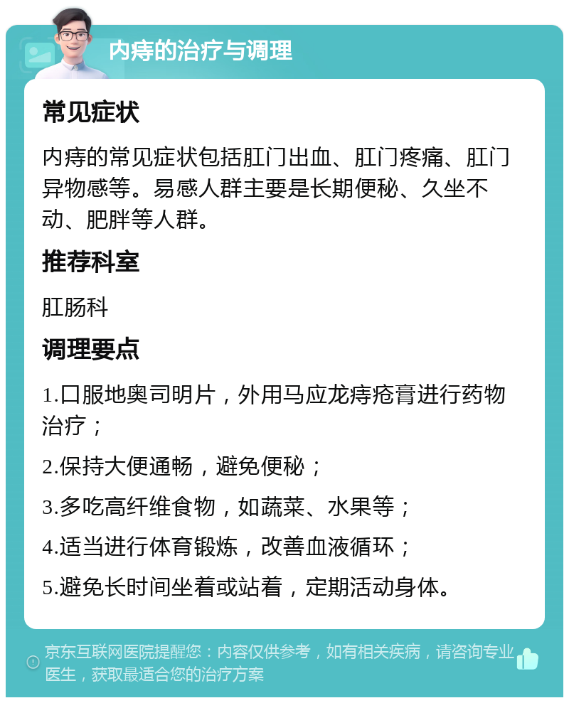 内痔的治疗与调理 常见症状 内痔的常见症状包括肛门出血、肛门疼痛、肛门异物感等。易感人群主要是长期便秘、久坐不动、肥胖等人群。 推荐科室 肛肠科 调理要点 1.口服地奥司明片，外用马应龙痔疮膏进行药物治疗； 2.保持大便通畅，避免便秘； 3.多吃高纤维食物，如蔬菜、水果等； 4.适当进行体育锻炼，改善血液循环； 5.避免长时间坐着或站着，定期活动身体。