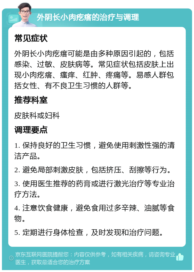 外阴长小肉疙瘩的治疗与调理 常见症状 外阴长小肉疙瘩可能是由多种原因引起的，包括感染、过敏、皮肤病等。常见症状包括皮肤上出现小肉疙瘩、瘙痒、红肿、疼痛等。易感人群包括女性、有不良卫生习惯的人群等。 推荐科室 皮肤科或妇科 调理要点 1. 保持良好的卫生习惯，避免使用刺激性强的清洁产品。 2. 避免局部刺激皮肤，包括挤压、刮擦等行为。 3. 使用医生推荐的药膏或进行激光治疗等专业治疗方法。 4. 注意饮食健康，避免食用过多辛辣、油腻等食物。 5. 定期进行身体检查，及时发现和治疗问题。