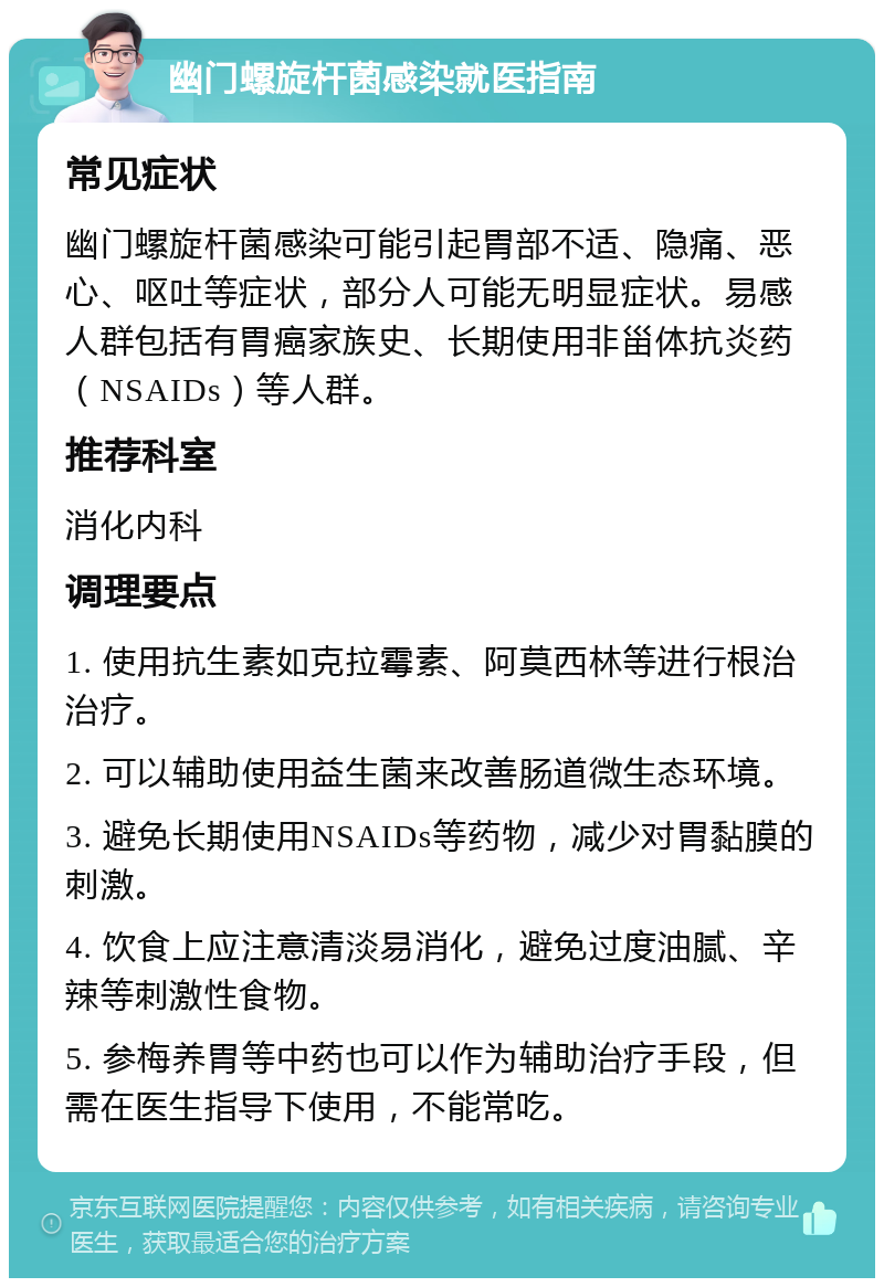 幽门螺旋杆菌感染就医指南 常见症状 幽门螺旋杆菌感染可能引起胃部不适、隐痛、恶心、呕吐等症状，部分人可能无明显症状。易感人群包括有胃癌家族史、长期使用非甾体抗炎药（NSAIDs）等人群。 推荐科室 消化内科 调理要点 1. 使用抗生素如克拉霉素、阿莫西林等进行根治治疗。 2. 可以辅助使用益生菌来改善肠道微生态环境。 3. 避免长期使用NSAIDs等药物，减少对胃黏膜的刺激。 4. 饮食上应注意清淡易消化，避免过度油腻、辛辣等刺激性食物。 5. 参梅养胃等中药也可以作为辅助治疗手段，但需在医生指导下使用，不能常吃。