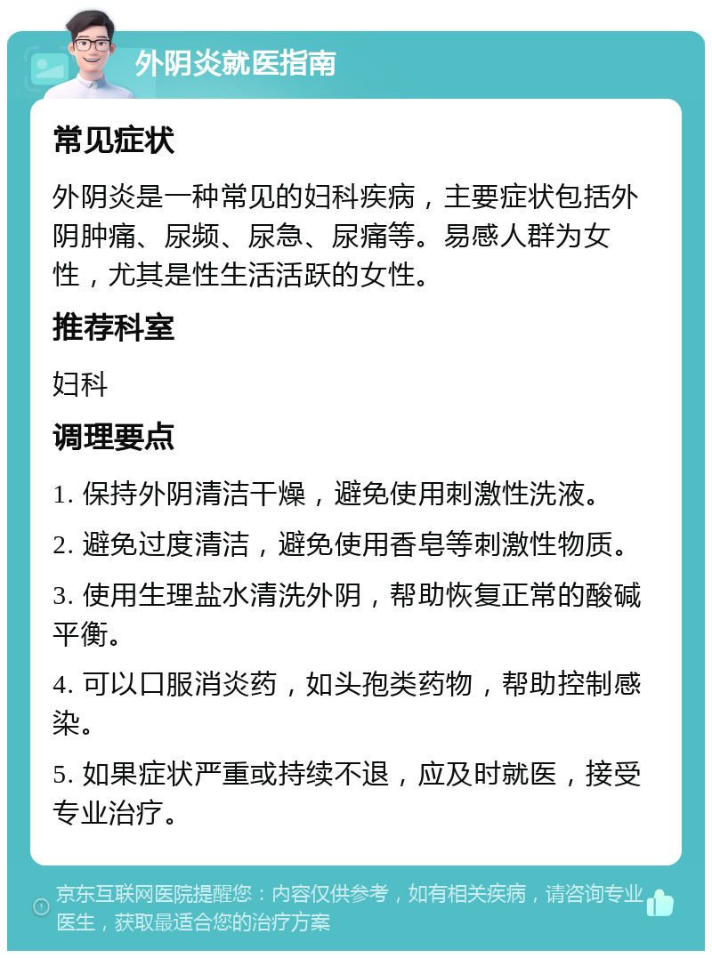 外阴炎就医指南 常见症状 外阴炎是一种常见的妇科疾病，主要症状包括外阴肿痛、尿频、尿急、尿痛等。易感人群为女性，尤其是性生活活跃的女性。 推荐科室 妇科 调理要点 1. 保持外阴清洁干燥，避免使用刺激性洗液。 2. 避免过度清洁，避免使用香皂等刺激性物质。 3. 使用生理盐水清洗外阴，帮助恢复正常的酸碱平衡。 4. 可以口服消炎药，如头孢类药物，帮助控制感染。 5. 如果症状严重或持续不退，应及时就医，接受专业治疗。