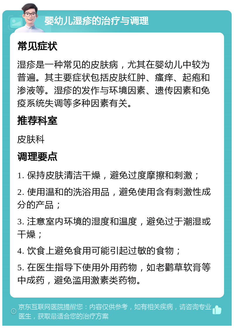 婴幼儿湿疹的治疗与调理 常见症状 湿疹是一种常见的皮肤病，尤其在婴幼儿中较为普遍。其主要症状包括皮肤红肿、瘙痒、起疱和渗液等。湿疹的发作与环境因素、遗传因素和免疫系统失调等多种因素有关。 推荐科室 皮肤科 调理要点 1. 保持皮肤清洁干燥，避免过度摩擦和刺激； 2. 使用温和的洗浴用品，避免使用含有刺激性成分的产品； 3. 注意室内环境的湿度和温度，避免过于潮湿或干燥； 4. 饮食上避免食用可能引起过敏的食物； 5. 在医生指导下使用外用药物，如老鹳草软膏等中成药，避免滥用激素类药物。