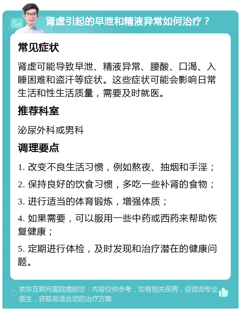 肾虚引起的早泄和精液异常如何治疗？ 常见症状 肾虚可能导致早泄、精液异常、腰酸、口渴、入睡困难和盗汗等症状。这些症状可能会影响日常生活和性生活质量，需要及时就医。 推荐科室 泌尿外科或男科 调理要点 1. 改变不良生活习惯，例如熬夜、抽烟和手淫； 2. 保持良好的饮食习惯，多吃一些补肾的食物； 3. 进行适当的体育锻炼，增强体质； 4. 如果需要，可以服用一些中药或西药来帮助恢复健康； 5. 定期进行体检，及时发现和治疗潜在的健康问题。