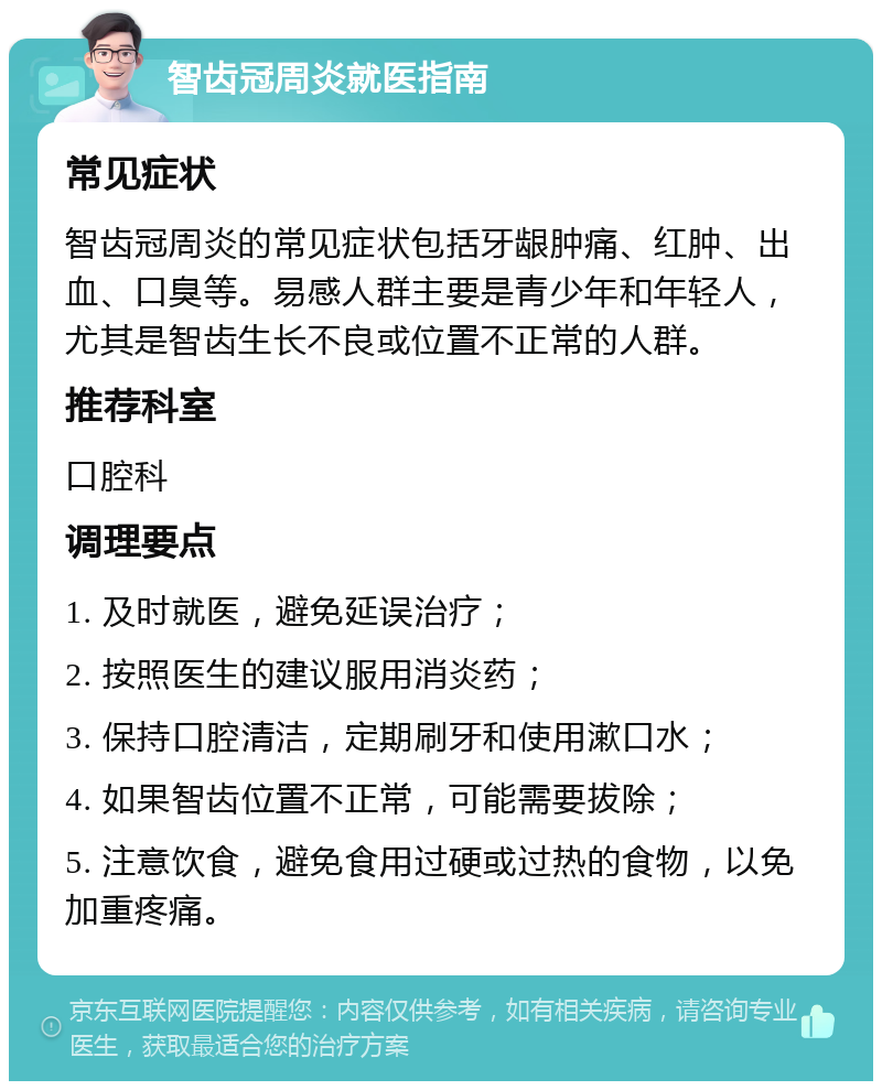 智齿冠周炎就医指南 常见症状 智齿冠周炎的常见症状包括牙龈肿痛、红肿、出血、口臭等。易感人群主要是青少年和年轻人，尤其是智齿生长不良或位置不正常的人群。 推荐科室 口腔科 调理要点 1. 及时就医，避免延误治疗； 2. 按照医生的建议服用消炎药； 3. 保持口腔清洁，定期刷牙和使用漱口水； 4. 如果智齿位置不正常，可能需要拔除； 5. 注意饮食，避免食用过硬或过热的食物，以免加重疼痛。