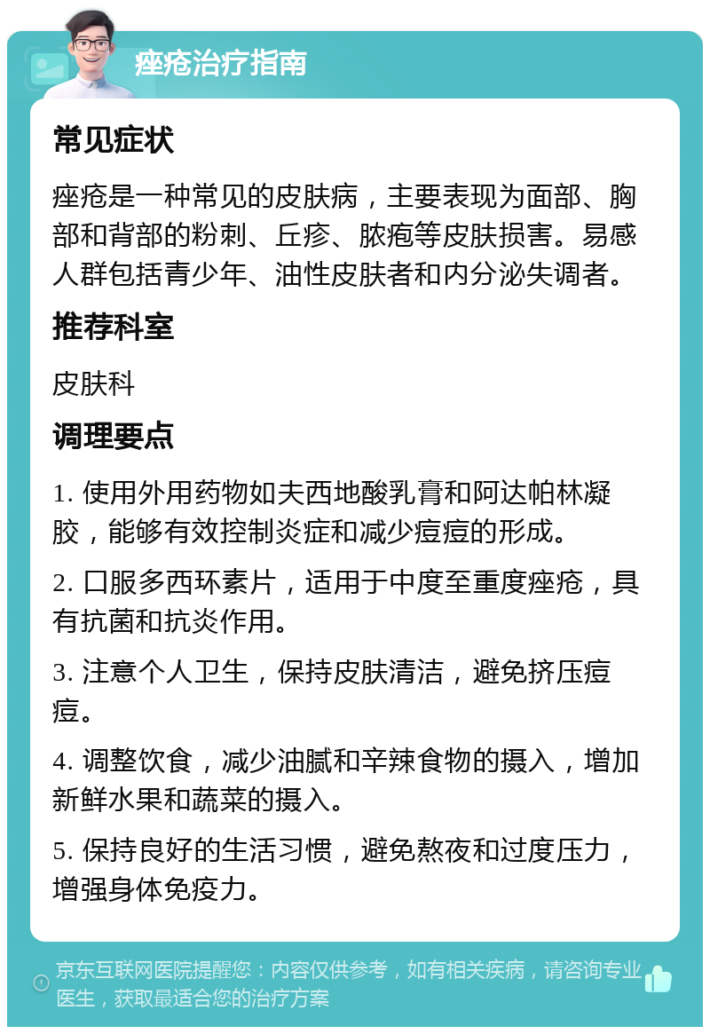 痤疮治疗指南 常见症状 痤疮是一种常见的皮肤病，主要表现为面部、胸部和背部的粉刺、丘疹、脓疱等皮肤损害。易感人群包括青少年、油性皮肤者和内分泌失调者。 推荐科室 皮肤科 调理要点 1. 使用外用药物如夫西地酸乳膏和阿达帕林凝胶，能够有效控制炎症和减少痘痘的形成。 2. 口服多西环素片，适用于中度至重度痤疮，具有抗菌和抗炎作用。 3. 注意个人卫生，保持皮肤清洁，避免挤压痘痘。 4. 调整饮食，减少油腻和辛辣食物的摄入，增加新鲜水果和蔬菜的摄入。 5. 保持良好的生活习惯，避免熬夜和过度压力，增强身体免疫力。