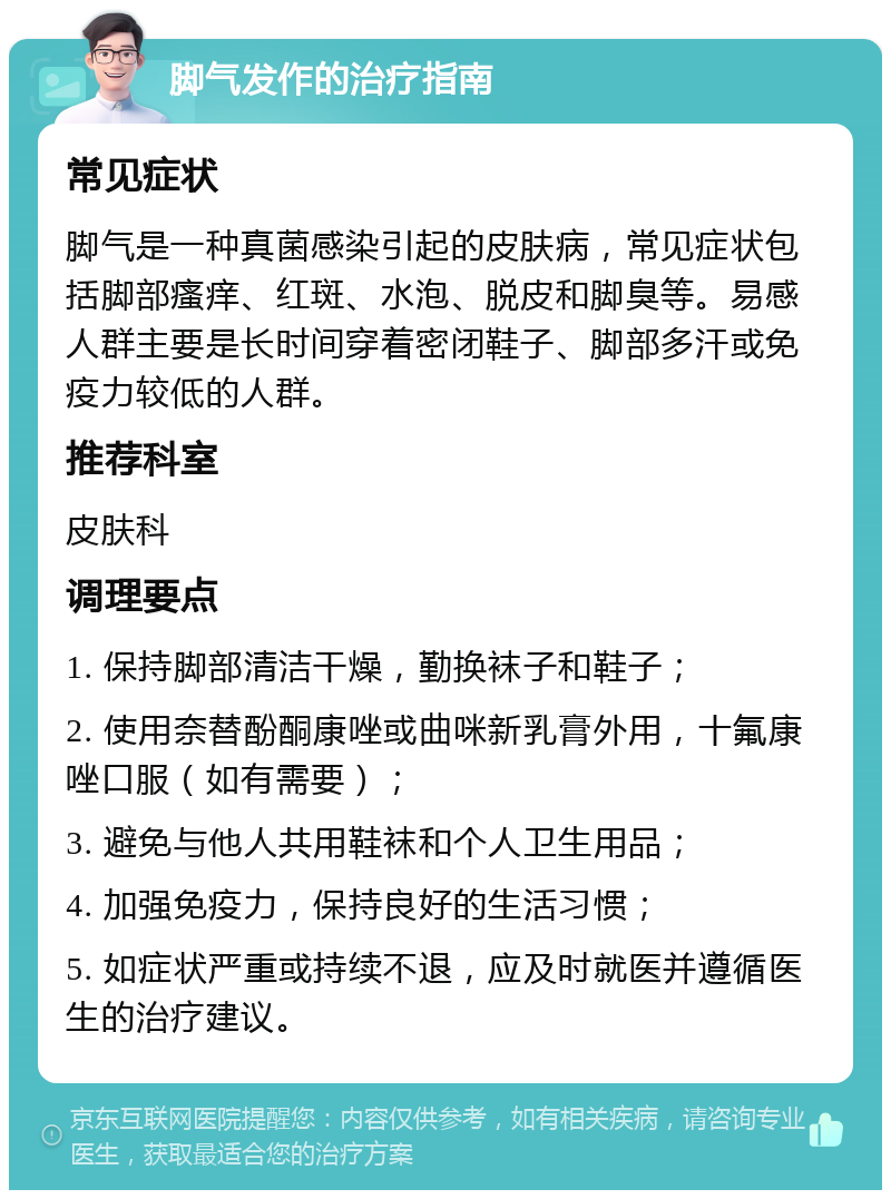 脚气发作的治疗指南 常见症状 脚气是一种真菌感染引起的皮肤病，常见症状包括脚部瘙痒、红斑、水泡、脱皮和脚臭等。易感人群主要是长时间穿着密闭鞋子、脚部多汗或免疫力较低的人群。 推荐科室 皮肤科 调理要点 1. 保持脚部清洁干燥，勤换袜子和鞋子； 2. 使用奈替酚酮康唑或曲咪新乳膏外用，十氟康唑口服（如有需要）； 3. 避免与他人共用鞋袜和个人卫生用品； 4. 加强免疫力，保持良好的生活习惯； 5. 如症状严重或持续不退，应及时就医并遵循医生的治疗建议。