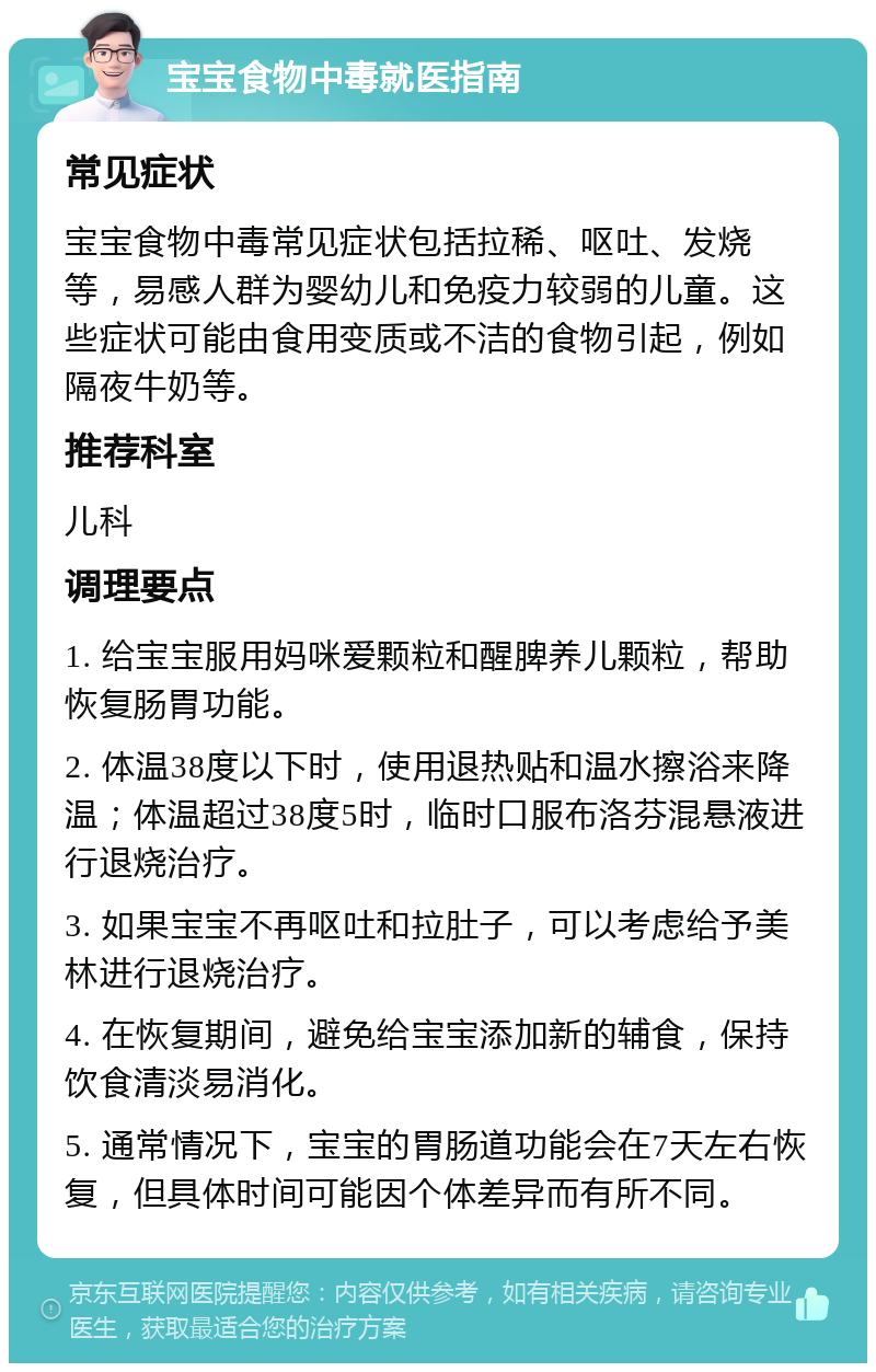 宝宝食物中毒就医指南 常见症状 宝宝食物中毒常见症状包括拉稀、呕吐、发烧等，易感人群为婴幼儿和免疫力较弱的儿童。这些症状可能由食用变质或不洁的食物引起，例如隔夜牛奶等。 推荐科室 儿科 调理要点 1. 给宝宝服用妈咪爱颗粒和醒脾养儿颗粒，帮助恢复肠胃功能。 2. 体温38度以下时，使用退热贴和温水擦浴来降温；体温超过38度5时，临时口服布洛芬混悬液进行退烧治疗。 3. 如果宝宝不再呕吐和拉肚子，可以考虑给予美林进行退烧治疗。 4. 在恢复期间，避免给宝宝添加新的辅食，保持饮食清淡易消化。 5. 通常情况下，宝宝的胃肠道功能会在7天左右恢复，但具体时间可能因个体差异而有所不同。