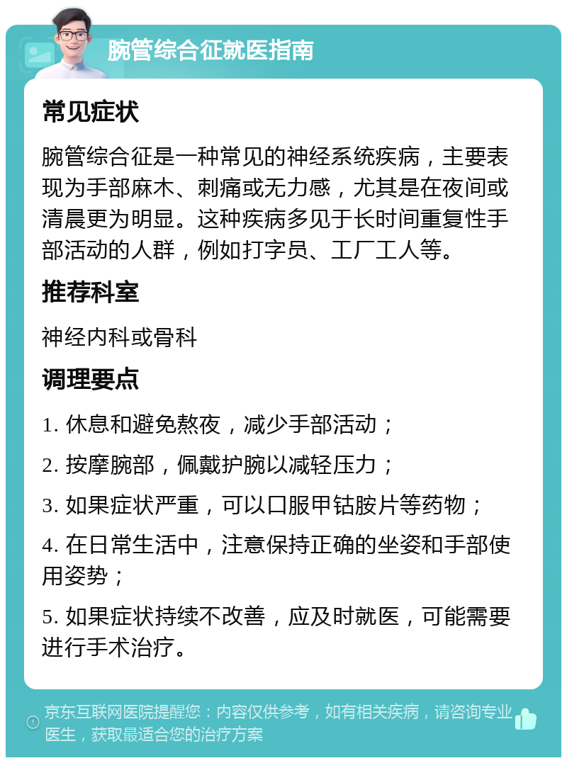 腕管综合征就医指南 常见症状 腕管综合征是一种常见的神经系统疾病，主要表现为手部麻木、刺痛或无力感，尤其是在夜间或清晨更为明显。这种疾病多见于长时间重复性手部活动的人群，例如打字员、工厂工人等。 推荐科室 神经内科或骨科 调理要点 1. 休息和避免熬夜，减少手部活动； 2. 按摩腕部，佩戴护腕以减轻压力； 3. 如果症状严重，可以口服甲钴胺片等药物； 4. 在日常生活中，注意保持正确的坐姿和手部使用姿势； 5. 如果症状持续不改善，应及时就医，可能需要进行手术治疗。