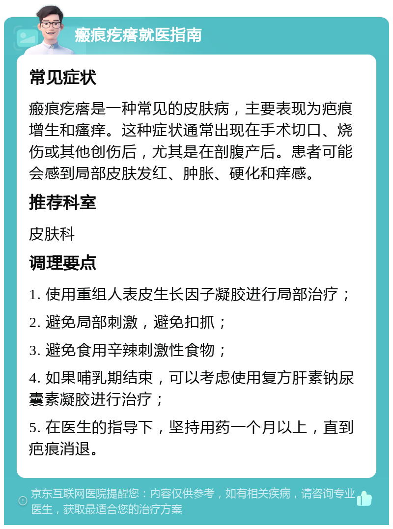 瘢痕疙瘩就医指南 常见症状 瘢痕疙瘩是一种常见的皮肤病，主要表现为疤痕增生和瘙痒。这种症状通常出现在手术切口、烧伤或其他创伤后，尤其是在剖腹产后。患者可能会感到局部皮肤发红、肿胀、硬化和痒感。 推荐科室 皮肤科 调理要点 1. 使用重组人表皮生长因子凝胶进行局部治疗； 2. 避免局部刺激，避免扣抓； 3. 避免食用辛辣刺激性食物； 4. 如果哺乳期结束，可以考虑使用复方肝素钠尿囊素凝胶进行治疗； 5. 在医生的指导下，坚持用药一个月以上，直到疤痕消退。