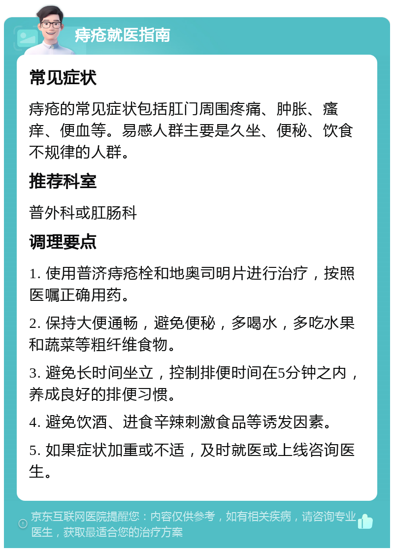 痔疮就医指南 常见症状 痔疮的常见症状包括肛门周围疼痛、肿胀、瘙痒、便血等。易感人群主要是久坐、便秘、饮食不规律的人群。 推荐科室 普外科或肛肠科 调理要点 1. 使用普济痔疮栓和地奥司明片进行治疗，按照医嘱正确用药。 2. 保持大便通畅，避免便秘，多喝水，多吃水果和蔬菜等粗纤维食物。 3. 避免长时间坐立，控制排便时间在5分钟之内，养成良好的排便习惯。 4. 避免饮酒、进食辛辣刺激食品等诱发因素。 5. 如果症状加重或不适，及时就医或上线咨询医生。