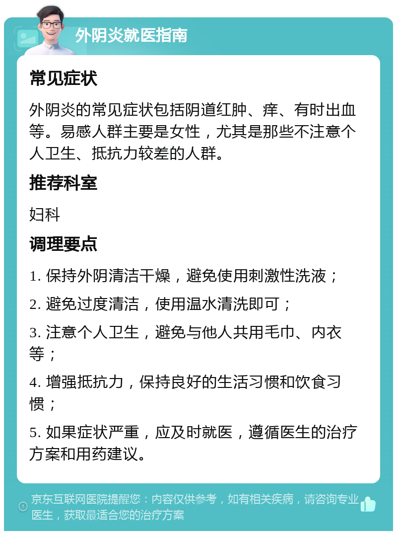 外阴炎就医指南 常见症状 外阴炎的常见症状包括阴道红肿、痒、有时出血等。易感人群主要是女性，尤其是那些不注意个人卫生、抵抗力较差的人群。 推荐科室 妇科 调理要点 1. 保持外阴清洁干燥，避免使用刺激性洗液； 2. 避免过度清洁，使用温水清洗即可； 3. 注意个人卫生，避免与他人共用毛巾、内衣等； 4. 增强抵抗力，保持良好的生活习惯和饮食习惯； 5. 如果症状严重，应及时就医，遵循医生的治疗方案和用药建议。