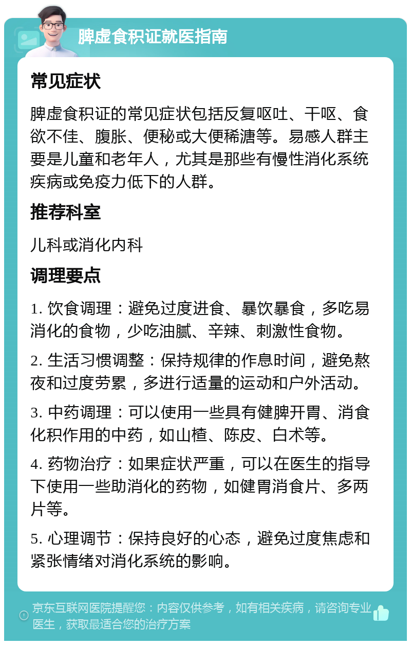 脾虚食积证就医指南 常见症状 脾虚食积证的常见症状包括反复呕吐、干呕、食欲不佳、腹胀、便秘或大便稀溏等。易感人群主要是儿童和老年人，尤其是那些有慢性消化系统疾病或免疫力低下的人群。 推荐科室 儿科或消化内科 调理要点 1. 饮食调理：避免过度进食、暴饮暴食，多吃易消化的食物，少吃油腻、辛辣、刺激性食物。 2. 生活习惯调整：保持规律的作息时间，避免熬夜和过度劳累，多进行适量的运动和户外活动。 3. 中药调理：可以使用一些具有健脾开胃、消食化积作用的中药，如山楂、陈皮、白术等。 4. 药物治疗：如果症状严重，可以在医生的指导下使用一些助消化的药物，如健胃消食片、多两片等。 5. 心理调节：保持良好的心态，避免过度焦虑和紧张情绪对消化系统的影响。