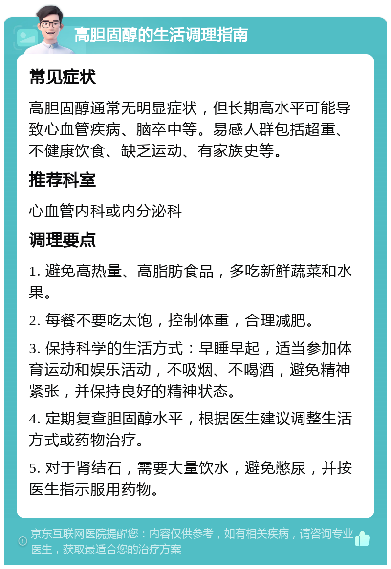 高胆固醇的生活调理指南 常见症状 高胆固醇通常无明显症状，但长期高水平可能导致心血管疾病、脑卒中等。易感人群包括超重、不健康饮食、缺乏运动、有家族史等。 推荐科室 心血管内科或内分泌科 调理要点 1. 避免高热量、高脂肪食品，多吃新鲜蔬菜和水果。 2. 每餐不要吃太饱，控制体重，合理减肥。 3. 保持科学的生活方式：早睡早起，适当参加体育运动和娱乐活动，不吸烟、不喝酒，避免精神紧张，并保持良好的精神状态。 4. 定期复查胆固醇水平，根据医生建议调整生活方式或药物治疗。 5. 对于肾结石，需要大量饮水，避免憋尿，并按医生指示服用药物。