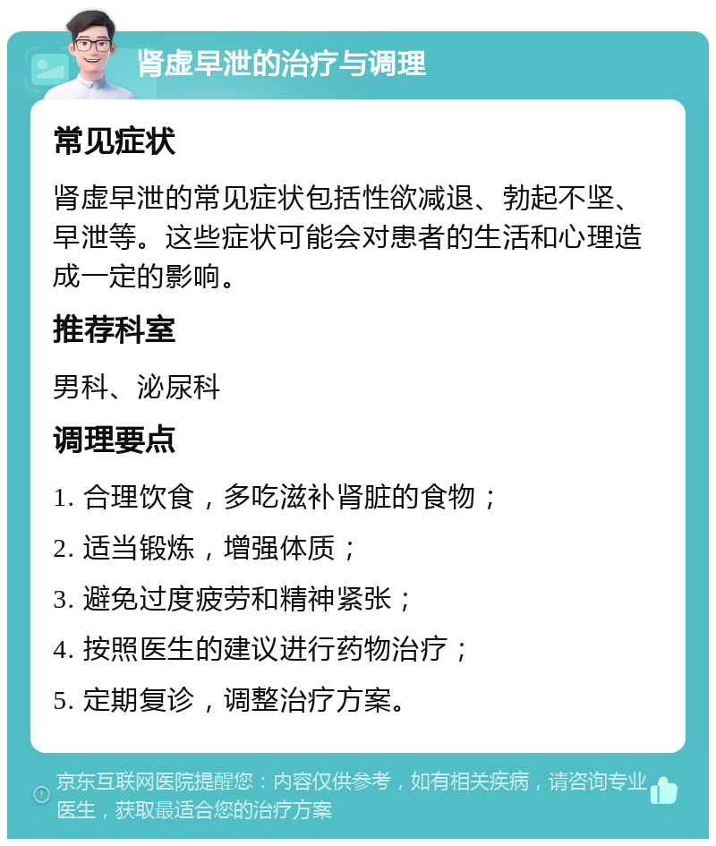 肾虚早泄的治疗与调理 常见症状 肾虚早泄的常见症状包括性欲减退、勃起不坚、早泄等。这些症状可能会对患者的生活和心理造成一定的影响。 推荐科室 男科、泌尿科 调理要点 1. 合理饮食，多吃滋补肾脏的食物； 2. 适当锻炼，增强体质； 3. 避免过度疲劳和精神紧张； 4. 按照医生的建议进行药物治疗； 5. 定期复诊，调整治疗方案。