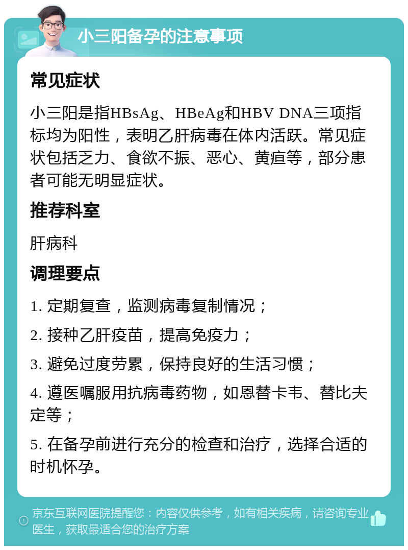 小三阳备孕的注意事项 常见症状 小三阳是指HBsAg、HBeAg和HBV DNA三项指标均为阳性，表明乙肝病毒在体内活跃。常见症状包括乏力、食欲不振、恶心、黄疸等，部分患者可能无明显症状。 推荐科室 肝病科 调理要点 1. 定期复查，监测病毒复制情况； 2. 接种乙肝疫苗，提高免疫力； 3. 避免过度劳累，保持良好的生活习惯； 4. 遵医嘱服用抗病毒药物，如恩替卡韦、替比夫定等； 5. 在备孕前进行充分的检查和治疗，选择合适的时机怀孕。