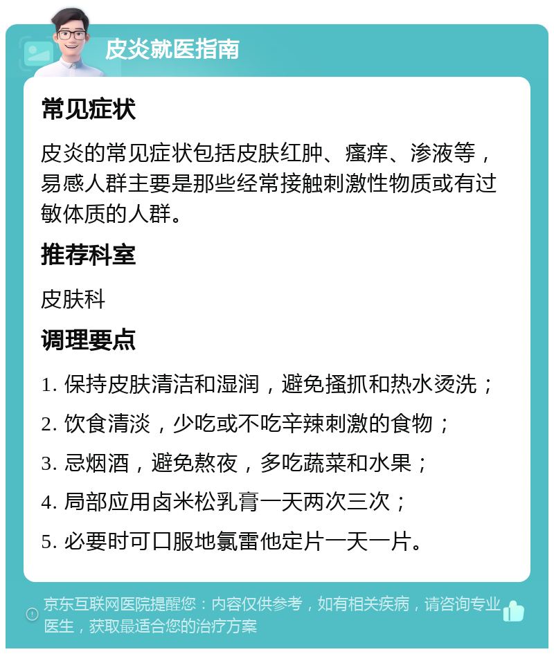 皮炎就医指南 常见症状 皮炎的常见症状包括皮肤红肿、瘙痒、渗液等，易感人群主要是那些经常接触刺激性物质或有过敏体质的人群。 推荐科室 皮肤科 调理要点 1. 保持皮肤清洁和湿润，避免搔抓和热水烫洗； 2. 饮食清淡，少吃或不吃辛辣刺激的食物； 3. 忌烟酒，避免熬夜，多吃蔬菜和水果； 4. 局部应用卤米松乳膏一天两次三次； 5. 必要时可口服地氯雷他定片一天一片。