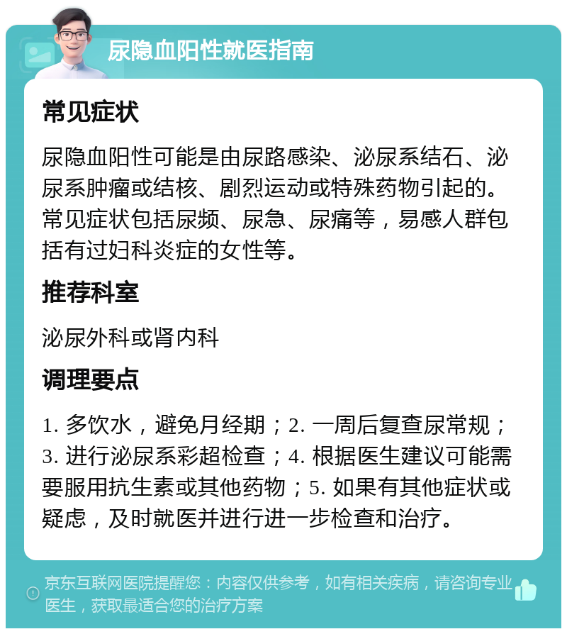 尿隐血阳性就医指南 常见症状 尿隐血阳性可能是由尿路感染、泌尿系结石、泌尿系肿瘤或结核、剧烈运动或特殊药物引起的。常见症状包括尿频、尿急、尿痛等，易感人群包括有过妇科炎症的女性等。 推荐科室 泌尿外科或肾内科 调理要点 1. 多饮水，避免月经期；2. 一周后复查尿常规；3. 进行泌尿系彩超检查；4. 根据医生建议可能需要服用抗生素或其他药物；5. 如果有其他症状或疑虑，及时就医并进行进一步检查和治疗。