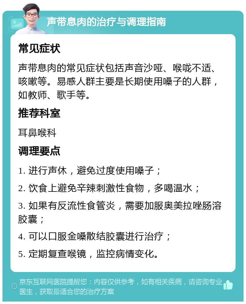 声带息肉的治疗与调理指南 常见症状 声带息肉的常见症状包括声音沙哑、喉咙不适、咳嗽等。易感人群主要是长期使用嗓子的人群，如教师、歌手等。 推荐科室 耳鼻喉科 调理要点 1. 进行声休，避免过度使用嗓子； 2. 饮食上避免辛辣刺激性食物，多喝温水； 3. 如果有反流性食管炎，需要加服奥美拉唑肠溶胶囊； 4. 可以口服金嗓散结胶囊进行治疗； 5. 定期复查喉镜，监控病情变化。