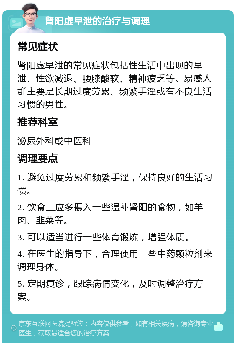 肾阳虚早泄的治疗与调理 常见症状 肾阳虚早泄的常见症状包括性生活中出现的早泄、性欲减退、腰膝酸软、精神疲乏等。易感人群主要是长期过度劳累、频繁手淫或有不良生活习惯的男性。 推荐科室 泌尿外科或中医科 调理要点 1. 避免过度劳累和频繁手淫，保持良好的生活习惯。 2. 饮食上应多摄入一些温补肾阳的食物，如羊肉、韭菜等。 3. 可以适当进行一些体育锻炼，增强体质。 4. 在医生的指导下，合理使用一些中药颗粒剂来调理身体。 5. 定期复诊，跟踪病情变化，及时调整治疗方案。