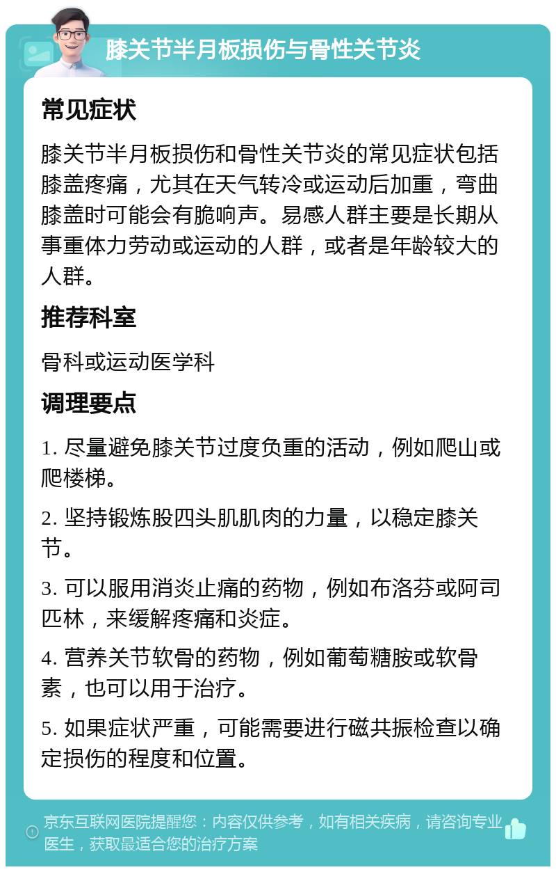 膝关节半月板损伤与骨性关节炎 常见症状 膝关节半月板损伤和骨性关节炎的常见症状包括膝盖疼痛，尤其在天气转冷或运动后加重，弯曲膝盖时可能会有脆响声。易感人群主要是长期从事重体力劳动或运动的人群，或者是年龄较大的人群。 推荐科室 骨科或运动医学科 调理要点 1. 尽量避免膝关节过度负重的活动，例如爬山或爬楼梯。 2. 坚持锻炼股四头肌肌肉的力量，以稳定膝关节。 3. 可以服用消炎止痛的药物，例如布洛芬或阿司匹林，来缓解疼痛和炎症。 4. 营养关节软骨的药物，例如葡萄糖胺或软骨素，也可以用于治疗。 5. 如果症状严重，可能需要进行磁共振检查以确定损伤的程度和位置。