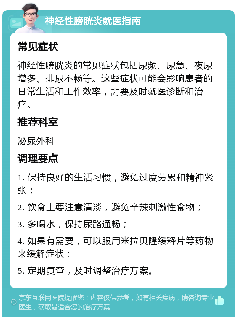 神经性膀胱炎就医指南 常见症状 神经性膀胱炎的常见症状包括尿频、尿急、夜尿增多、排尿不畅等。这些症状可能会影响患者的日常生活和工作效率，需要及时就医诊断和治疗。 推荐科室 泌尿外科 调理要点 1. 保持良好的生活习惯，避免过度劳累和精神紧张； 2. 饮食上要注意清淡，避免辛辣刺激性食物； 3. 多喝水，保持尿路通畅； 4. 如果有需要，可以服用米拉贝隆缓释片等药物来缓解症状； 5. 定期复查，及时调整治疗方案。