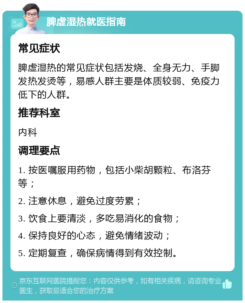 脾虚湿热就医指南 常见症状 脾虚湿热的常见症状包括发烧、全身无力、手脚发热发烫等，易感人群主要是体质较弱、免疫力低下的人群。 推荐科室 内科 调理要点 1. 按医嘱服用药物，包括小柴胡颗粒、布洛芬等； 2. 注意休息，避免过度劳累； 3. 饮食上要清淡，多吃易消化的食物； 4. 保持良好的心态，避免情绪波动； 5. 定期复查，确保病情得到有效控制。