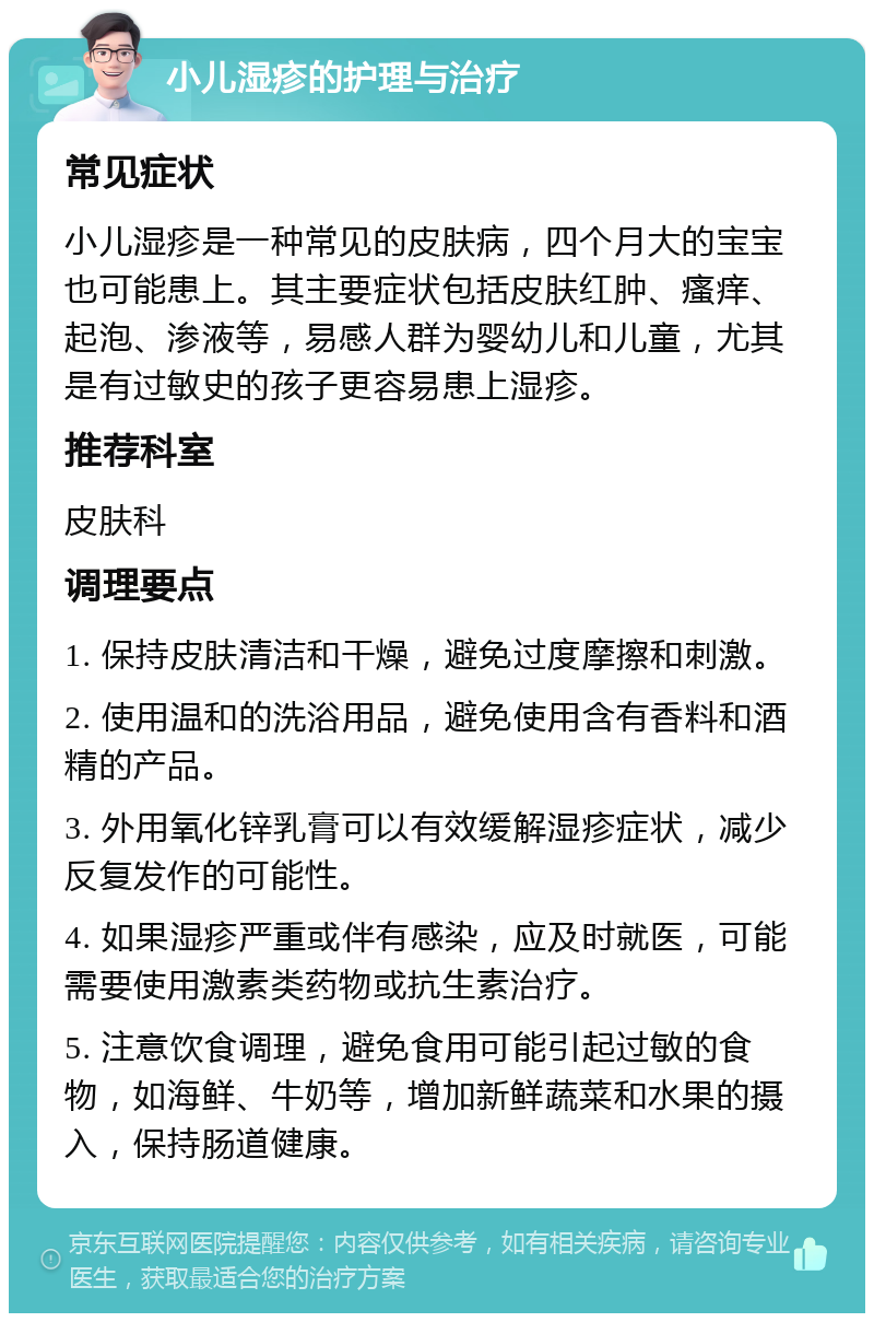 小儿湿疹的护理与治疗 常见症状 小儿湿疹是一种常见的皮肤病，四个月大的宝宝也可能患上。其主要症状包括皮肤红肿、瘙痒、起泡、渗液等，易感人群为婴幼儿和儿童，尤其是有过敏史的孩子更容易患上湿疹。 推荐科室 皮肤科 调理要点 1. 保持皮肤清洁和干燥，避免过度摩擦和刺激。 2. 使用温和的洗浴用品，避免使用含有香料和酒精的产品。 3. 外用氧化锌乳膏可以有效缓解湿疹症状，减少反复发作的可能性。 4. 如果湿疹严重或伴有感染，应及时就医，可能需要使用激素类药物或抗生素治疗。 5. 注意饮食调理，避免食用可能引起过敏的食物，如海鲜、牛奶等，增加新鲜蔬菜和水果的摄入，保持肠道健康。