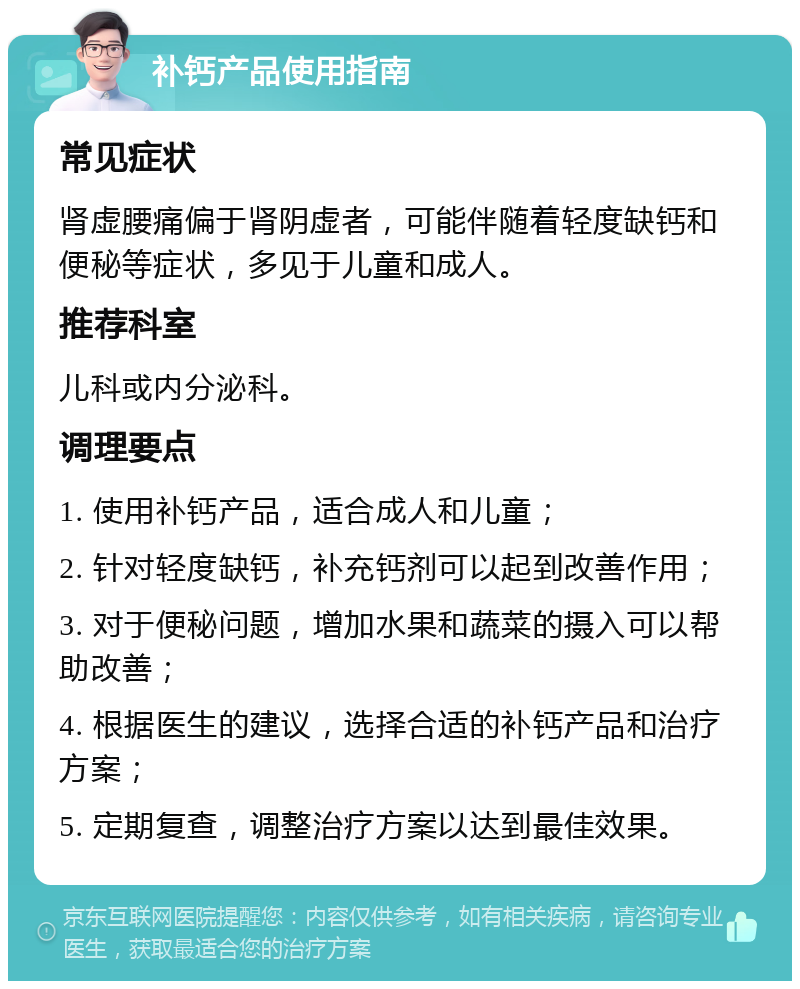 补钙产品使用指南 常见症状 肾虚腰痛偏于肾阴虚者，可能伴随着轻度缺钙和便秘等症状，多见于儿童和成人。 推荐科室 儿科或内分泌科。 调理要点 1. 使用补钙产品，适合成人和儿童； 2. 针对轻度缺钙，补充钙剂可以起到改善作用； 3. 对于便秘问题，增加水果和蔬菜的摄入可以帮助改善； 4. 根据医生的建议，选择合适的补钙产品和治疗方案； 5. 定期复查，调整治疗方案以达到最佳效果。