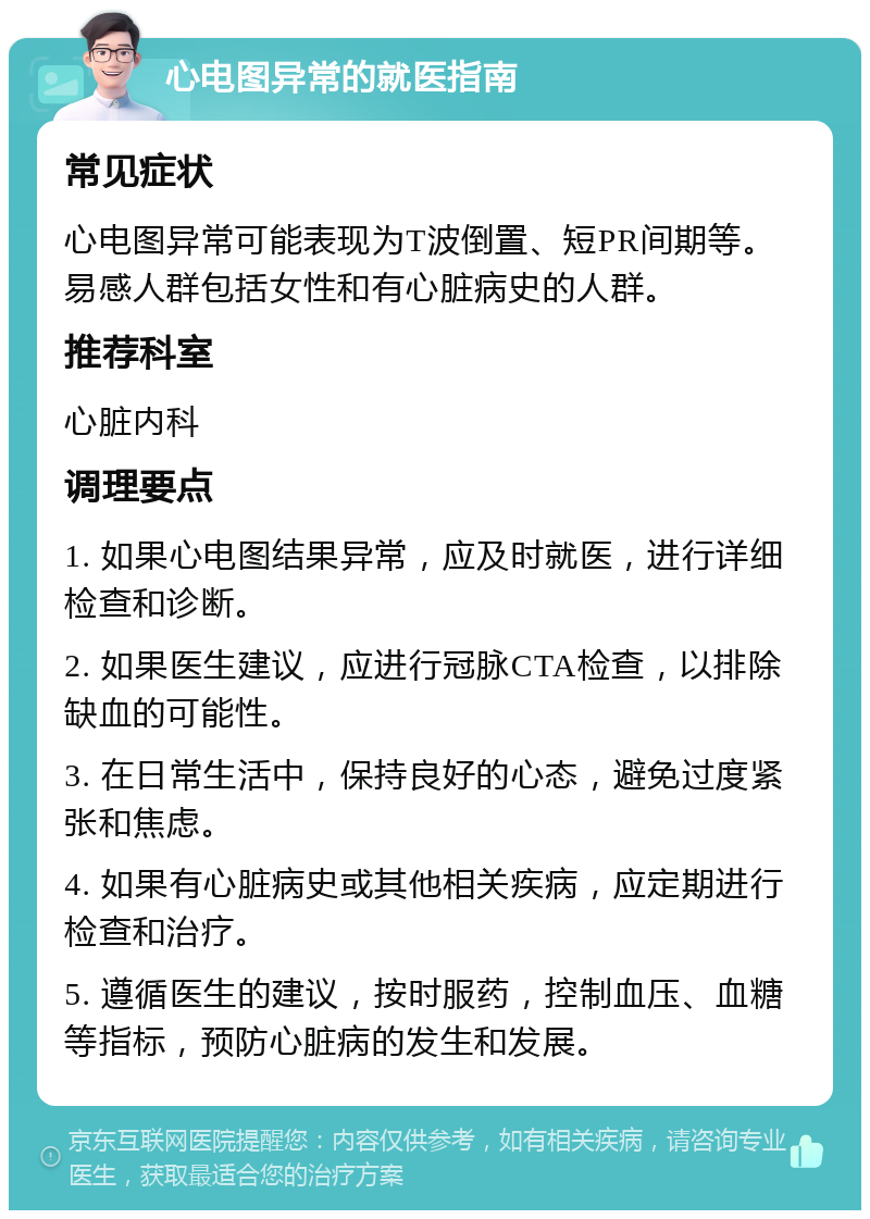 心电图异常的就医指南 常见症状 心电图异常可能表现为T波倒置、短PR间期等。易感人群包括女性和有心脏病史的人群。 推荐科室 心脏内科 调理要点 1. 如果心电图结果异常，应及时就医，进行详细检查和诊断。 2. 如果医生建议，应进行冠脉CTA检查，以排除缺血的可能性。 3. 在日常生活中，保持良好的心态，避免过度紧张和焦虑。 4. 如果有心脏病史或其他相关疾病，应定期进行检查和治疗。 5. 遵循医生的建议，按时服药，控制血压、血糖等指标，预防心脏病的发生和发展。