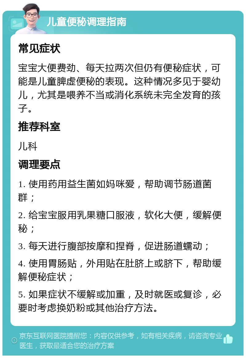 儿童便秘调理指南 常见症状 宝宝大便费劲、每天拉两次但仍有便秘症状，可能是儿童脾虚便秘的表现。这种情况多见于婴幼儿，尤其是喂养不当或消化系统未完全发育的孩子。 推荐科室 儿科 调理要点 1. 使用药用益生菌如妈咪爱，帮助调节肠道菌群； 2. 给宝宝服用乳果糖口服液，软化大便，缓解便秘； 3. 每天进行腹部按摩和捏脊，促进肠道蠕动； 4. 使用胃肠贴，外用贴在肚脐上或脐下，帮助缓解便秘症状； 5. 如果症状不缓解或加重，及时就医或复诊，必要时考虑换奶粉或其他治疗方法。