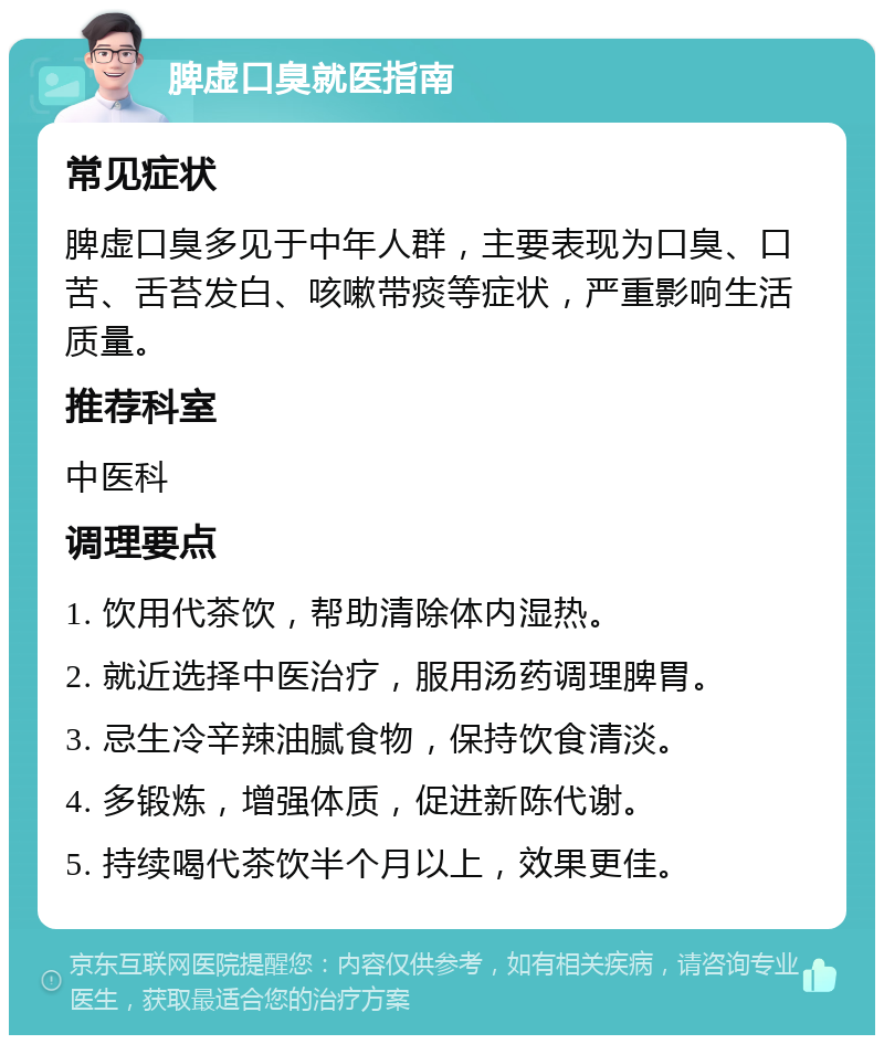 脾虚口臭就医指南 常见症状 脾虚口臭多见于中年人群，主要表现为口臭、口苦、舌苔发白、咳嗽带痰等症状，严重影响生活质量。 推荐科室 中医科 调理要点 1. 饮用代茶饮，帮助清除体内湿热。 2. 就近选择中医治疗，服用汤药调理脾胃。 3. 忌生冷辛辣油腻食物，保持饮食清淡。 4. 多锻炼，增强体质，促进新陈代谢。 5. 持续喝代茶饮半个月以上，效果更佳。