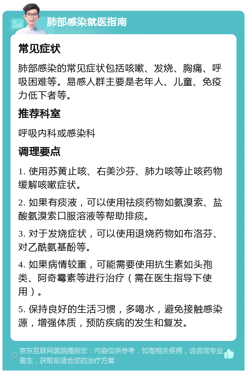 肺部感染就医指南 常见症状 肺部感染的常见症状包括咳嗽、发烧、胸痛、呼吸困难等。易感人群主要是老年人、儿童、免疫力低下者等。 推荐科室 呼吸内科或感染科 调理要点 1. 使用苏黄止咳、右美沙芬、肺力咳等止咳药物缓解咳嗽症状。 2. 如果有痰液，可以使用祛痰药物如氨溴索、盐酸氨溴索口服溶液等帮助排痰。 3. 对于发烧症状，可以使用退烧药物如布洛芬、对乙酰氨基酚等。 4. 如果病情较重，可能需要使用抗生素如头孢类、阿奇霉素等进行治疗（需在医生指导下使用）。 5. 保持良好的生活习惯，多喝水，避免接触感染源，增强体质，预防疾病的发生和复发。