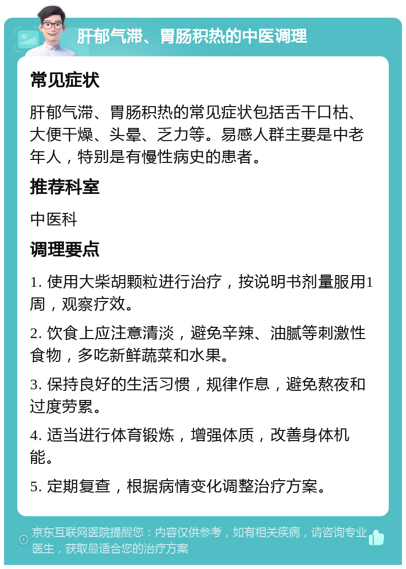 肝郁气滞、胃肠积热的中医调理 常见症状 肝郁气滞、胃肠积热的常见症状包括舌干口枯、大便干燥、头晕、乏力等。易感人群主要是中老年人，特别是有慢性病史的患者。 推荐科室 中医科 调理要点 1. 使用大柴胡颗粒进行治疗，按说明书剂量服用1周，观察疗效。 2. 饮食上应注意清淡，避免辛辣、油腻等刺激性食物，多吃新鲜蔬菜和水果。 3. 保持良好的生活习惯，规律作息，避免熬夜和过度劳累。 4. 适当进行体育锻炼，增强体质，改善身体机能。 5. 定期复查，根据病情变化调整治疗方案。