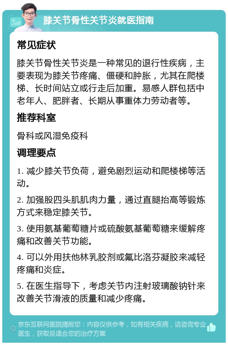 膝关节骨性关节炎就医指南 常见症状 膝关节骨性关节炎是一种常见的退行性疾病，主要表现为膝关节疼痛、僵硬和肿胀，尤其在爬楼梯、长时间站立或行走后加重。易感人群包括中老年人、肥胖者、长期从事重体力劳动者等。 推荐科室 骨科或风湿免疫科 调理要点 1. 减少膝关节负荷，避免剧烈运动和爬楼梯等活动。 2. 加强股四头肌肌肉力量，通过直腿抬高等锻炼方式来稳定膝关节。 3. 使用氨基葡萄糖片或硫酸氨基葡萄糖来缓解疼痛和改善关节功能。 4. 可以外用扶他林乳胶剂或氟比洛芬凝胶来减轻疼痛和炎症。 5. 在医生指导下，考虑关节内注射玻璃酸钠针来改善关节滑液的质量和减少疼痛。