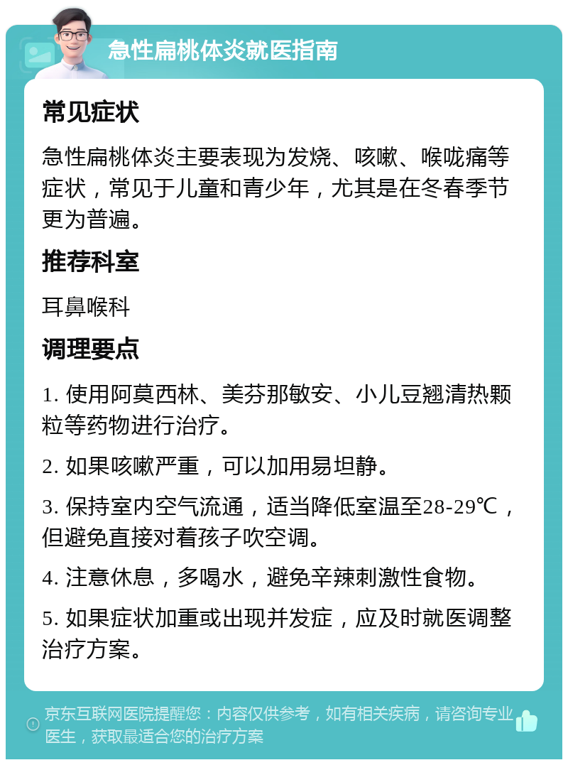 急性扁桃体炎就医指南 常见症状 急性扁桃体炎主要表现为发烧、咳嗽、喉咙痛等症状，常见于儿童和青少年，尤其是在冬春季节更为普遍。 推荐科室 耳鼻喉科 调理要点 1. 使用阿莫西林、美芬那敏安、小儿豆翘清热颗粒等药物进行治疗。 2. 如果咳嗽严重，可以加用易坦静。 3. 保持室内空气流通，适当降低室温至28-29℃，但避免直接对着孩子吹空调。 4. 注意休息，多喝水，避免辛辣刺激性食物。 5. 如果症状加重或出现并发症，应及时就医调整治疗方案。